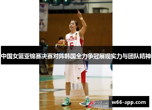 中国女篮亚锦赛决赛对阵韩国全力争冠展现实力与团队精神