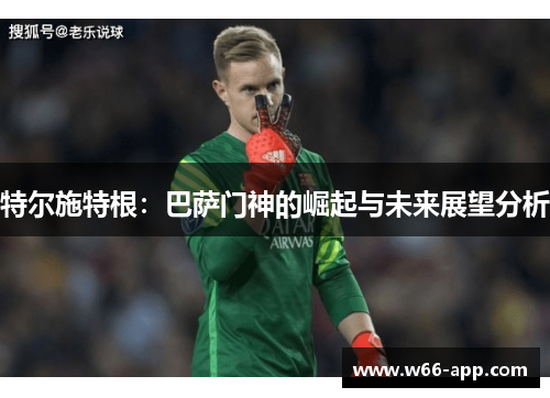特尔施特根：巴萨门神的崛起与未来展望分析