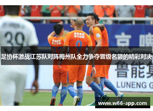足协杯激战江苏队对阵梅州队全力争夺晋级名额的精彩对决 足协杯激战江苏队对阵梅州队全力争夺晋级名额的精彩对决